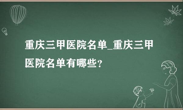 重庆三甲医院名单_重庆三甲医院名单有哪些？