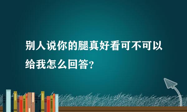 别人说你的腿真好看可不可以给我怎么回答？