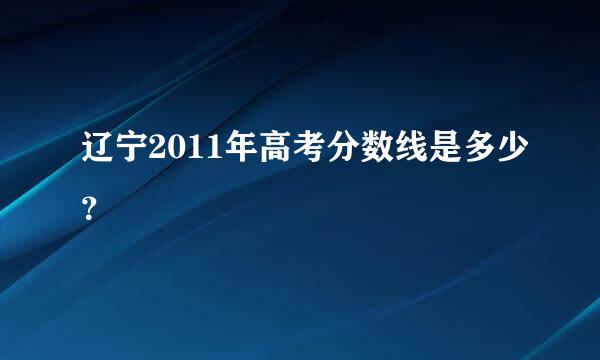 辽宁2011年高考分数线是多少？