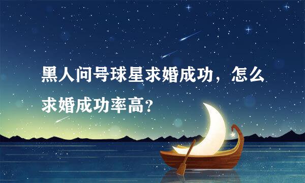 黑人问号球星求婚成功，怎么求婚成功率高？