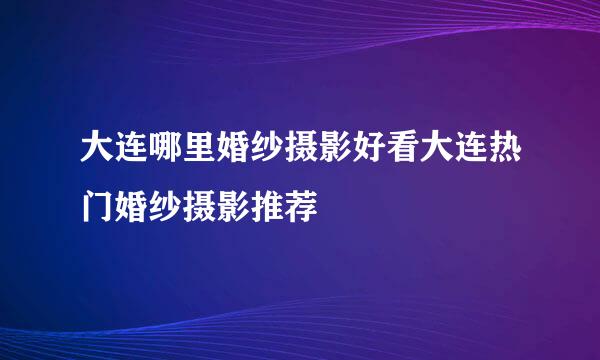 大连哪里婚纱摄影好看大连热门婚纱摄影推荐