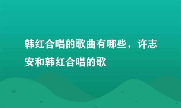 韩红合唱的歌曲有哪些，许志安和韩红合唱的歌