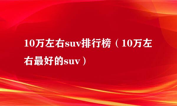 10万左右suv排行榜（10万左右最好的suv）