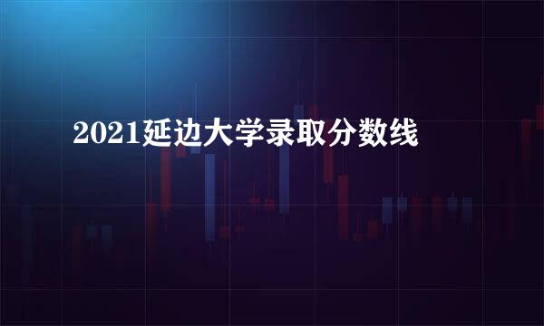 2021延边大学录取分数线