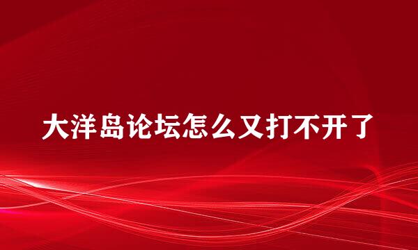 大洋岛论坛怎么又打不开了