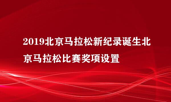 2019北京马拉松新纪录诞生北京马拉松比赛奖项设置