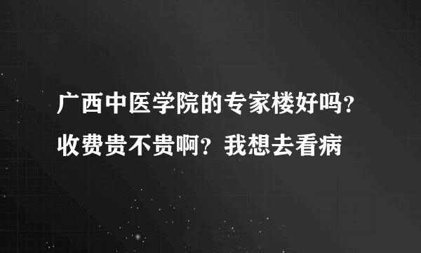 广西中医学院的专家楼好吗？收费贵不贵啊？我想去看病