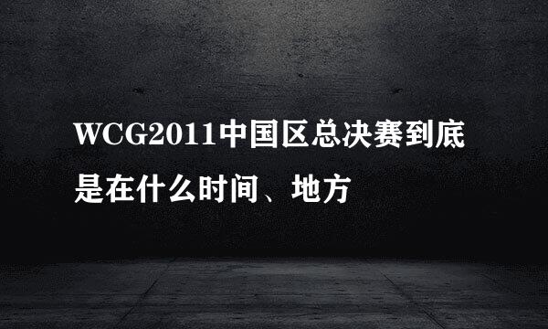 WCG2011中国区总决赛到底是在什么时间、地方