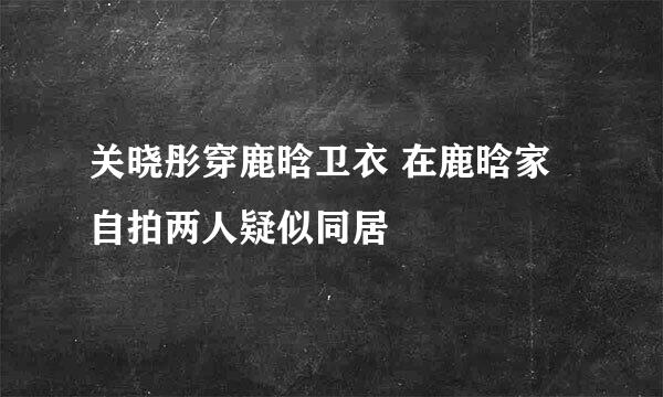 关晓彤穿鹿晗卫衣 在鹿晗家自拍两人疑似同居