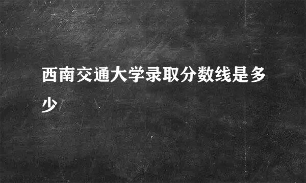 西南交通大学录取分数线是多少