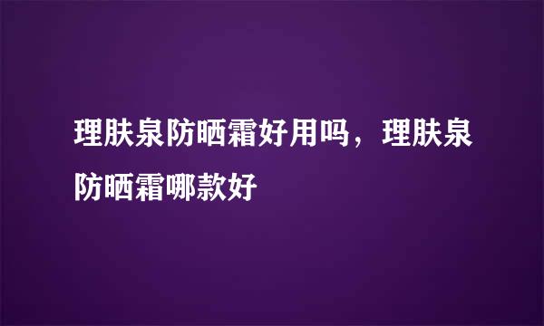 理肤泉防晒霜好用吗，理肤泉防晒霜哪款好