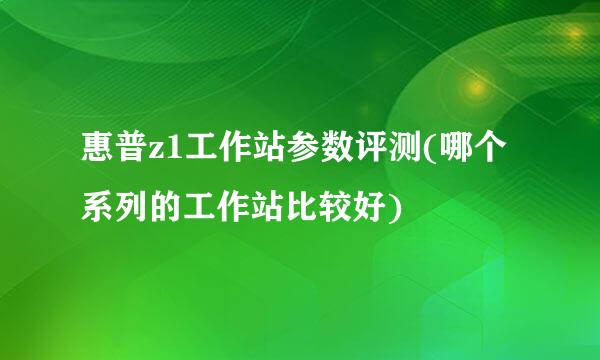 惠普z1工作站参数评测(哪个系列的工作站比较好)