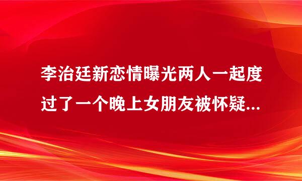 李治廷新恋情曝光两人一起度过了一个晚上女朋友被怀疑打了前女友的脸