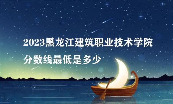 2023黑龙江建筑职业技术学院分数线最低是多少