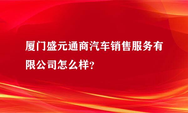 厦门盛元通商汽车销售服务有限公司怎么样？