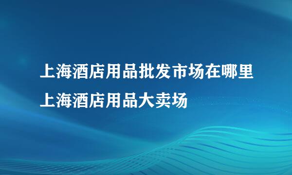 上海酒店用品批发市场在哪里上海酒店用品大卖场