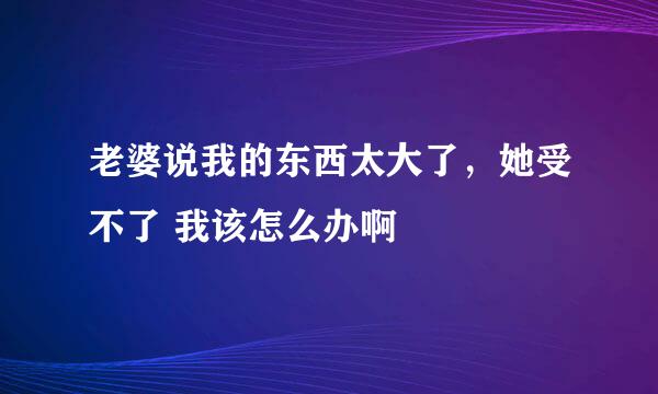 老婆说我的东西太大了，她受不了 我该怎么办啊