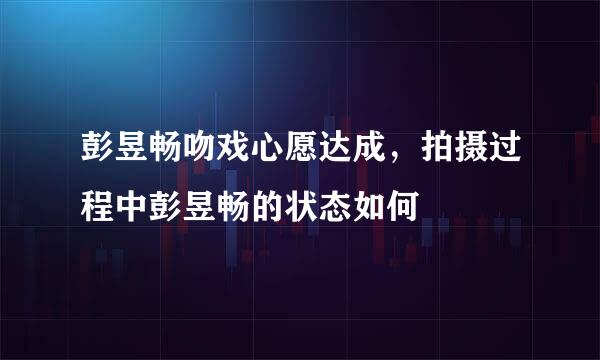 彭昱畅吻戏心愿达成，拍摄过程中彭昱畅的状态如何