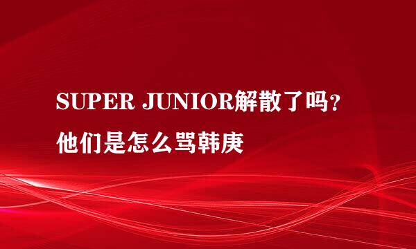 SUPER JUNIOR解散了吗？ 他们是怎么骂韩庚