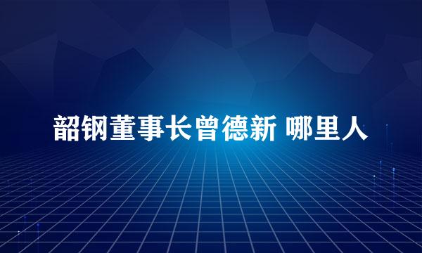 韶钢董事长曾德新 哪里人