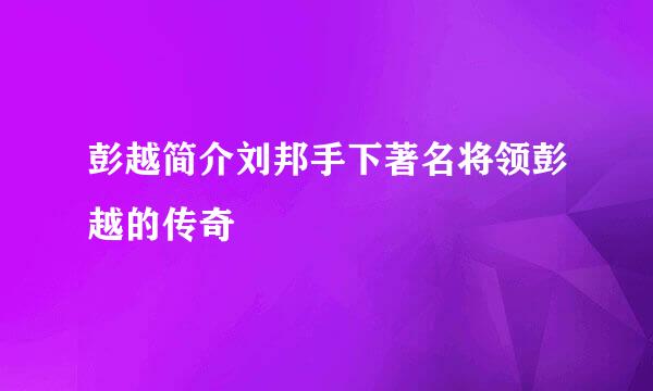 彭越简介刘邦手下著名将领彭越的传奇