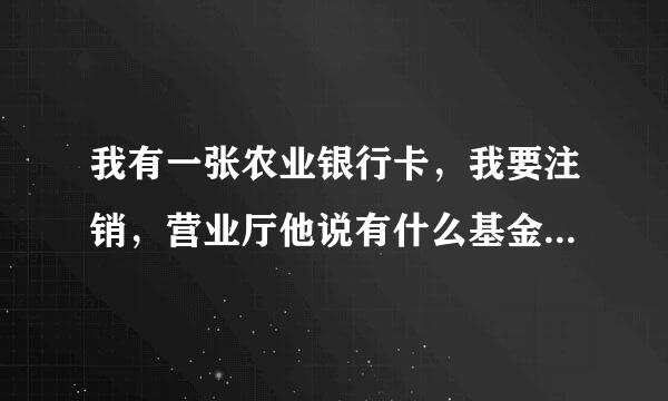 我有一张农业银行卡，我要注销，营业厅他说有什么基金，卡和电话号码我都没有了，我应该在哪里消除基金