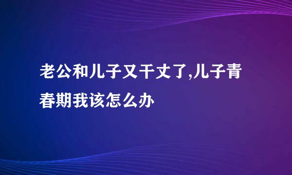 老公和儿子又干丈了,儿子青春期我该怎么办