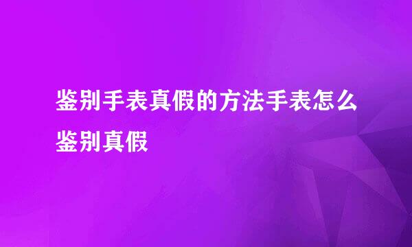 鉴别手表真假的方法手表怎么鉴别真假