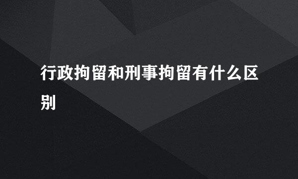 行政拘留和刑事拘留有什么区别