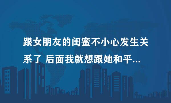 跟女朋友的闺蜜不小心发生关系了 后面我就想跟她和平分手 我爱的是我女友 谁说她却说自己怀孕了咋办？