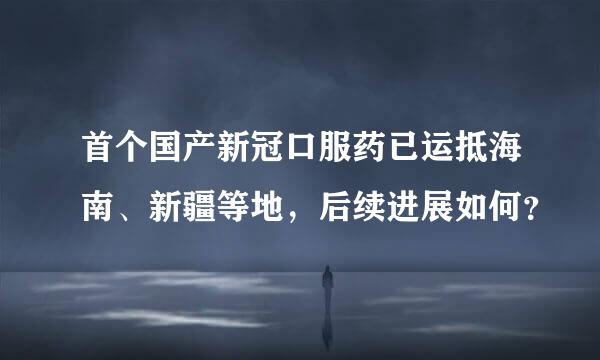 首个国产新冠口服药已运抵海南、新疆等地，后续进展如何？