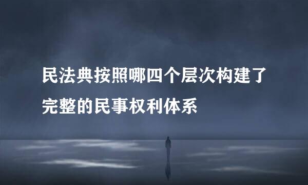 民法典按照哪四个层次构建了完整的民事权利体系