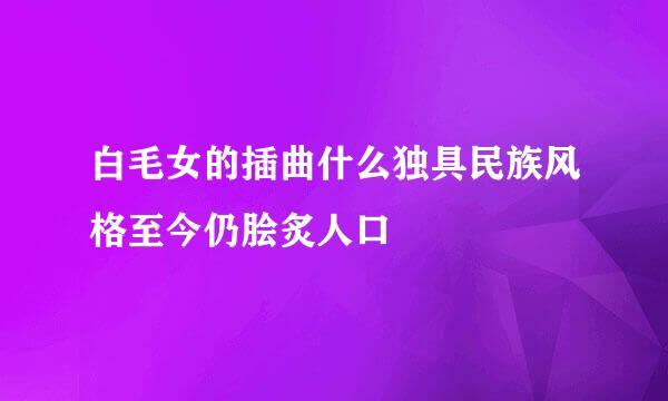 白毛女的插曲什么独具民族风格至今仍脍炙人口