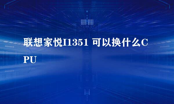 联想家悦I1351 可以换什么CPU