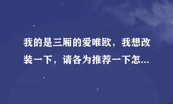 我的是三厢的爱唯欧，我想改装一下，请各为推荐一下怎么改？大概要多少钱？