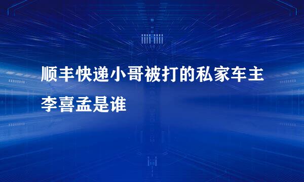 顺丰快递小哥被打的私家车主李喜孟是谁