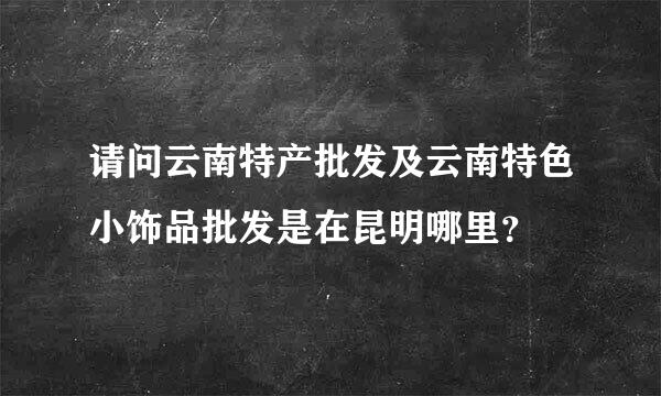 请问云南特产批发及云南特色小饰品批发是在昆明哪里？