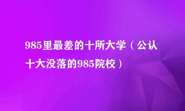 985里最差的十所大学（公认十大没落的985院校）