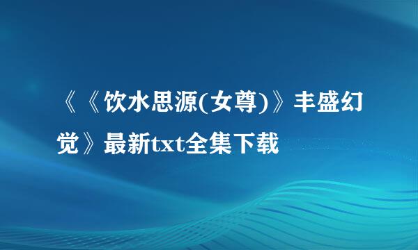 《《饮水思源(女尊)》丰盛幻觉》最新txt全集下载