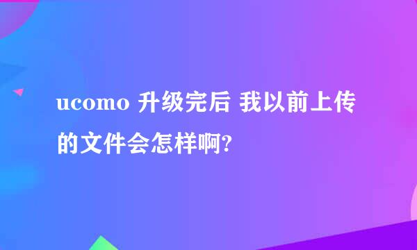 ucomo 升级完后 我以前上传的文件会怎样啊?