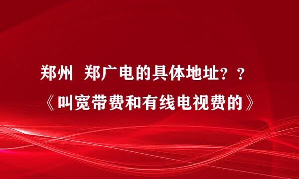 郑州  郑广电的具体地址？？《叫宽带费和有线电视费的》