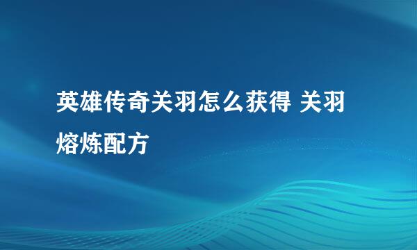 英雄传奇关羽怎么获得 关羽熔炼配方