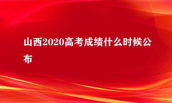 山西2020高考成绩什么时候公布