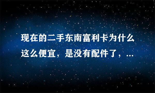 现在的二手东南富利卡为什么这么便宜，是没有配件了，还是油耗大