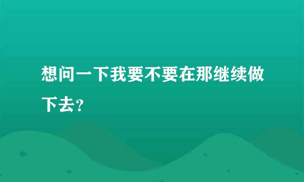 想问一下我要不要在那继续做下去？