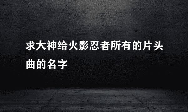 求大神给火影忍者所有的片头曲的名字