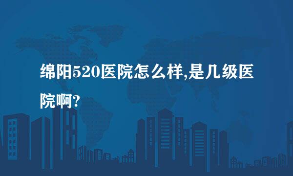 绵阳520医院怎么样,是几级医院啊?