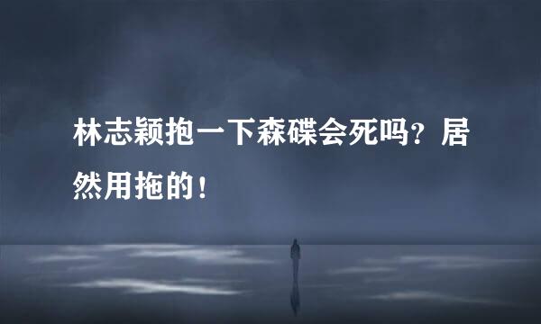 林志颖抱一下森碟会死吗？居然用拖的！