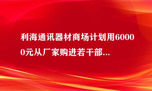 利海通讯器材商场计划用60000元从厂家购进若干部新型手机以满足市场需求已知厂家生产三种不同型号的手机出