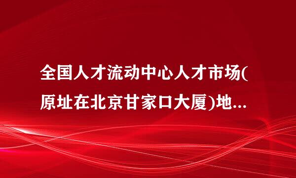 全国人才流动中心人才市场(原址在北京甘家口大厦)地址现在搬迁到什么地方去了,有谁知道?怎么走?